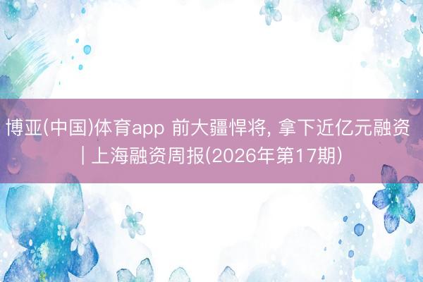 博亚(中国)体育app 前大疆悍将， 拿下近亿元融资 | 上海融资周报(2026年第17期)
