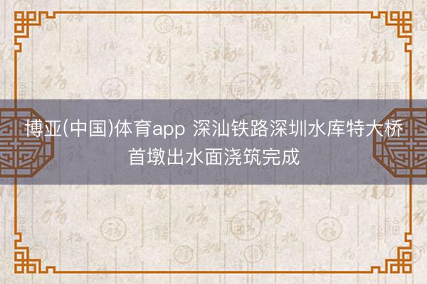 博亚(中国)体育app 深汕铁路深圳水库特大桥首墩出水面浇筑完成