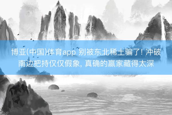 博亚(中国)体育app 别被东北稀土骗了! 冲破南边把持仅仅假象， 真确的赢家藏得太深