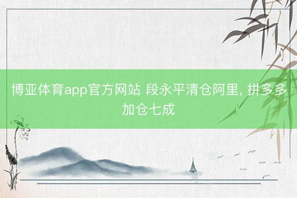 博亚体育app官方网站 段永平清仓阿里， 拼多多加仓七成