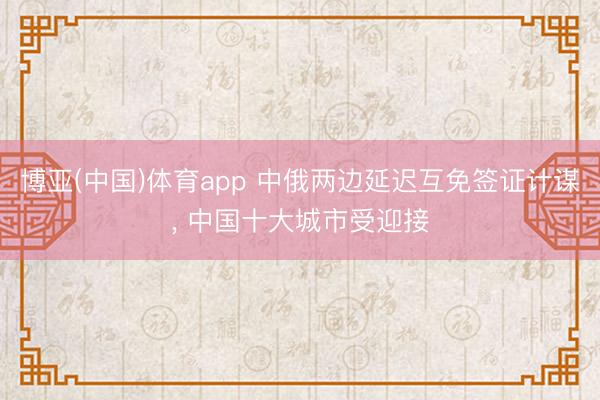 博亚(中国)体育app 中俄两边延迟互免签证计谋， 中国十大城市受迎接