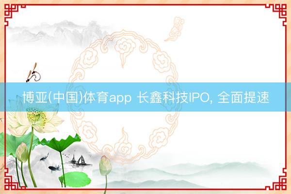 博亚(中国)体育app 长鑫科技IPO， 全面提速