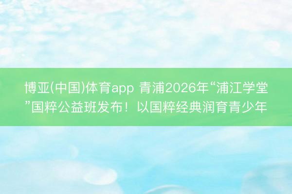 博亚(中国)体育app 青浦2026年“浦江学堂”国粹公益班发布！以国粹经典润育青少年