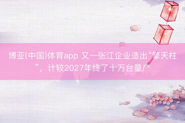 博亚(中国)体育app 又一张江企业造出“擎天柱”，计较2027年终了十万台量产