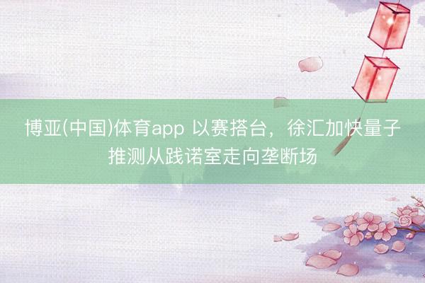 博亚(中国)体育app 以赛搭台,徐汇加快量子推测从践诺室走向垄断场