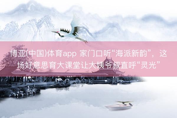 博亚(中国)体育app 家门口听“海派新韵”，这场好意思育大课堂让大姨爷叔直呼“灵光”