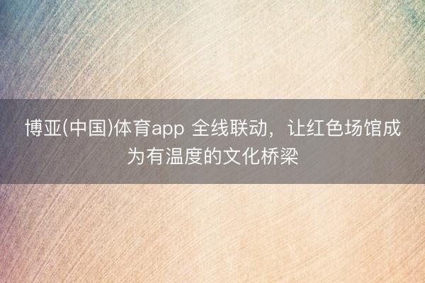 博亚(中国)体育app 全线联动，让红色场馆成为有温度的文化桥梁