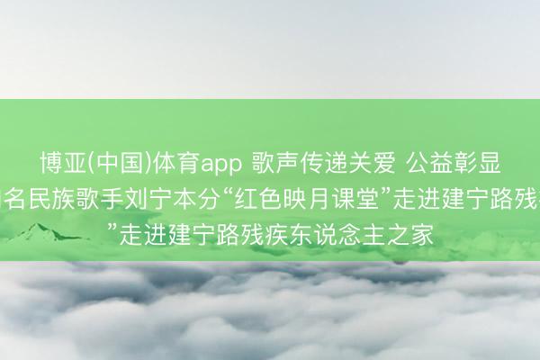 博亚(中国)体育app 歌声传递关爱 公益彰显担当——南京知名民族歌手刘宁本分“红色映月课堂”走进建宁路残疾东说念主之家