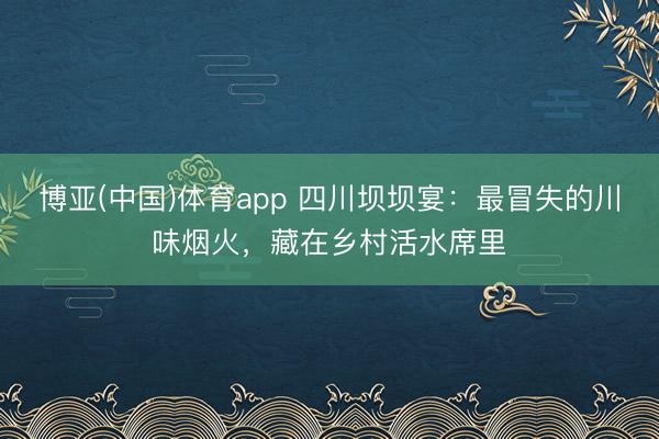 博亚(中国)体育app 四川坝坝宴:最冒失的川味烟火,藏在乡村活水席里