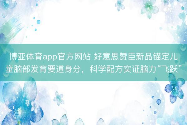博亚体育app官方网站 好意思赞臣新品锚定儿童脑部发育要道身分，科学配方实证脑力“飞跃”