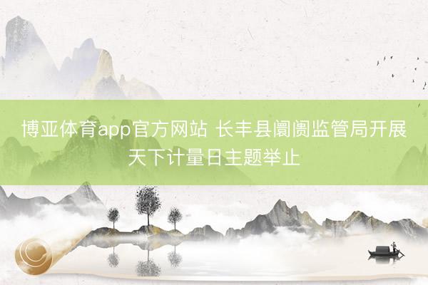 博亚体育app官方网站 长丰县阛阓监管局开展天下计量日主题举止