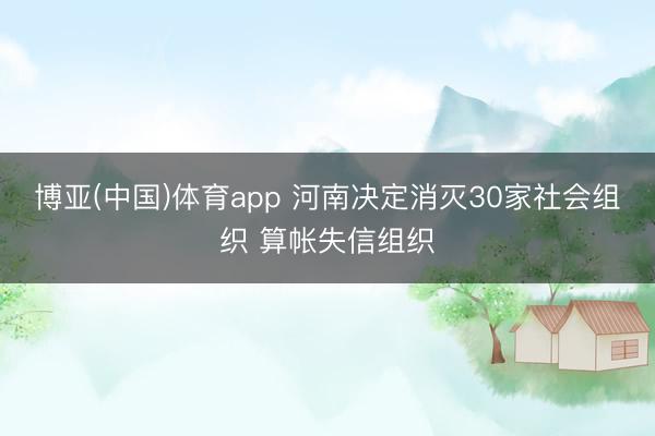 博亚(中国)体育app 河南决定消灭30家社会组织 算帐失信组织