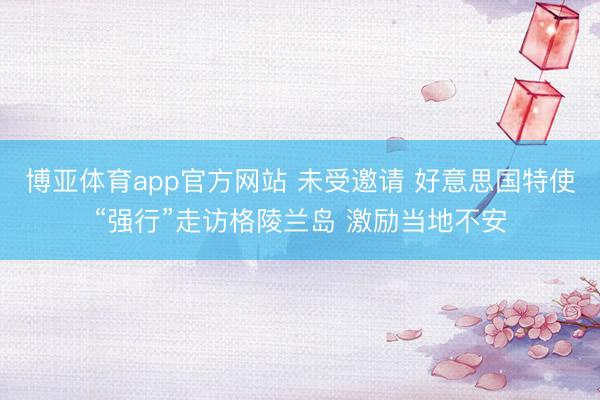 博亚体育app官方网站 未受邀请 好意思国特使“强行”走访格陵兰岛 激励当地不安
