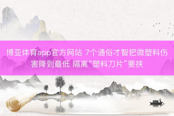 博亚体育app官方网站 7个通俗才智把微塑料伤害降到最低 隔离“塑料刀片”要挟