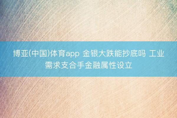 博亚(中国)体育app 金银大跌能抄底吗 工业需求支合手金融属性设立