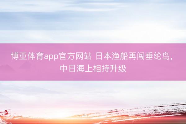 博亚体育app官方网站 日本渔船再闯垂纶岛, 中日海上相持升