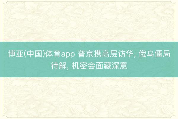 博亚(中国)体育app 普京携高层访华, 俄乌僵