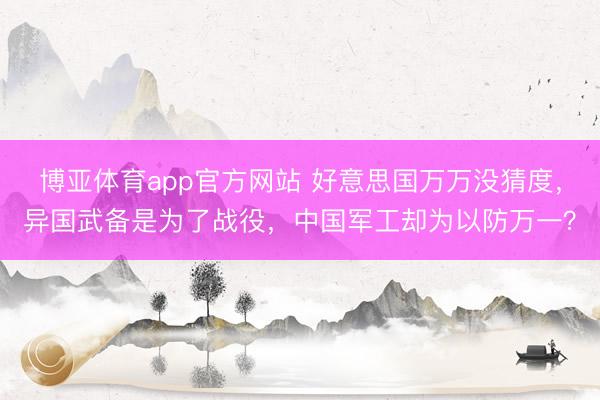 博亚体育app官方网站 好意思国万万没猜度,异国武备是为了战役,中国军工却为以防万一?