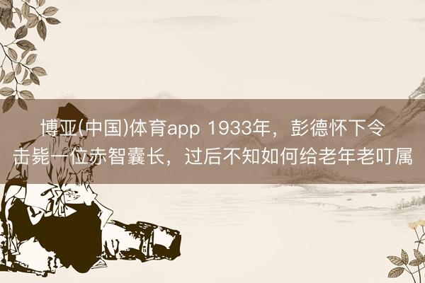 博亚(中国)体育app 1933年,彭德怀下令击毙一位赤智囊长,过后不知如何给老年老叮属