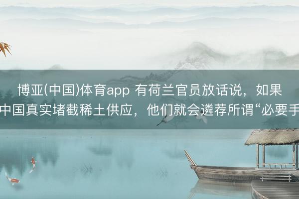 博亚(中国)体育app 有荷兰官员放话说，如果中国真实堵截稀土供应，他们就会遴荐所谓“必要手