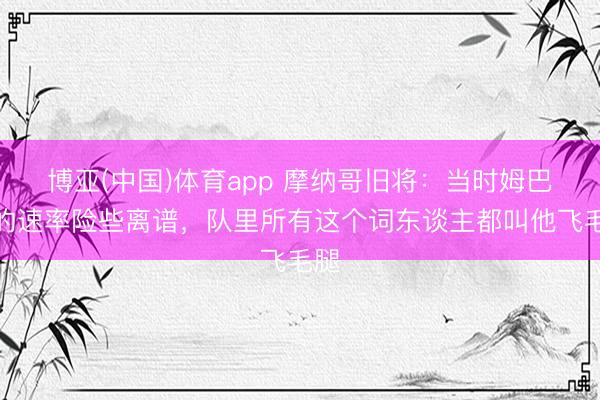 博亚(中国)体育app 摩纳哥旧将:当时姆巴佩的速率险些离谱,队里所有这个词东谈主都叫他飞毛腿