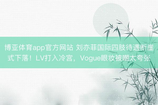 博亚体育app官方网站 刘亦菲国际四肢待遇断崖式下落!LV打入冷宫,Vogue眼妆被嘲太夸张