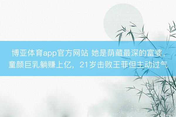 博亚体育app官方网站 她是荫藏最深的富婆，童颜巨乳躺赚上亿，21岁击败王菲但主动过气