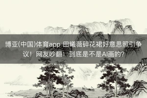 博亚(中国)体育app 田曦薇碎花裙好意思照引争议！网友吵翻：到底是不是AI画的？