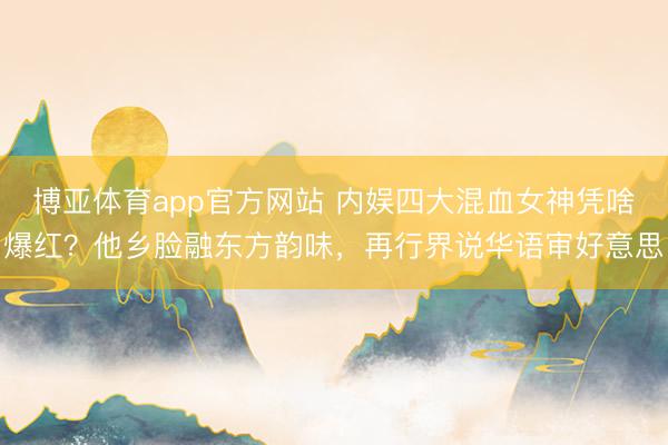 博亚体育app官方网站 内娱四大混血女神凭啥爆红？他乡脸融东方韵味，再行界说华语审好意思