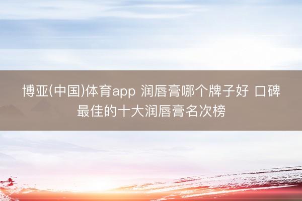 博亚(中国)体育app 润唇膏哪个牌子好 口碑最佳的十大润唇膏名次榜