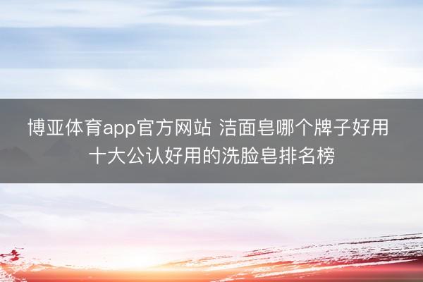 博亚体育app官方网站 洁面皂哪个牌子好用 十大公认好用的洗脸皂排名榜