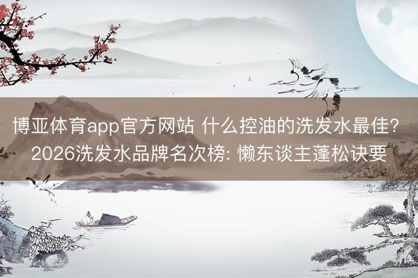 博亚体育app官方网站 什么控油的洗发水最佳? 2026洗发水品牌名次榜: 懒东谈主蓬松诀要