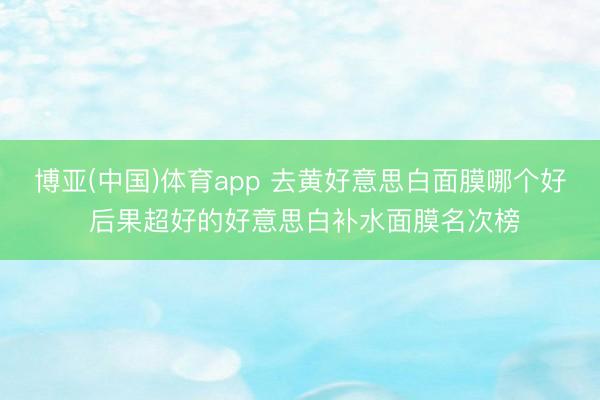 博亚(中国)体育app 去黄好意思白面膜哪个好 后果超好的好意思白补水面膜名次榜