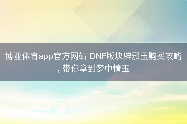 博亚体育app官方网站 DNF版块辟邪玉购买攻略, 带你拿到梦中情玉