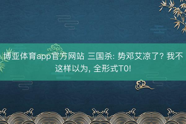 博亚体育app官方网站 三国杀: 势邓艾凉了? 我不这样以为， 全形式T0!