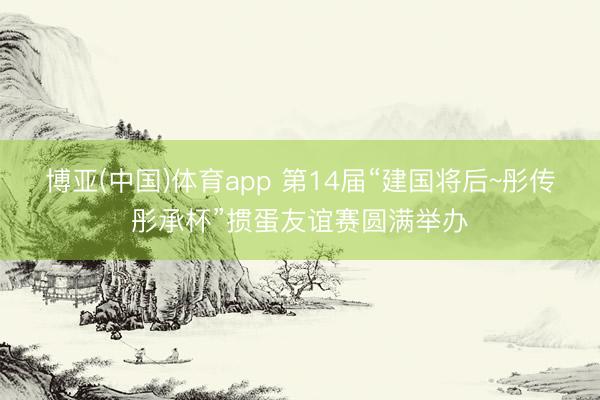 博亚(中国)体育app 第14届“建国将后~彤传彤承杯”掼蛋友谊赛圆满举办