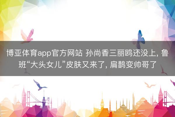 博亚体育app官方网站 孙尚香三丽鸥还没上， 鲁班“大头女儿”皮肤又来了， 扁鹊变帅哥了