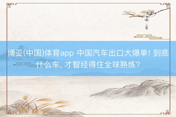 博亚(中国)体育app 中国汽车出口大爆单! 到底什么车， 才智经得住全球熟练?
