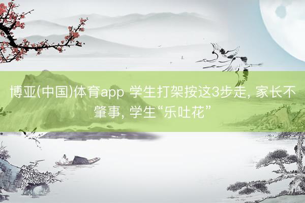 博亚(中国)体育app 学生打架按这3步走， 家长不肇事， 学生“乐吐花”
