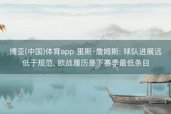 博亚(中国)体育app 里斯·詹姆斯: 球队进展远低于规范， 欧战履历是下赛季最低条目
