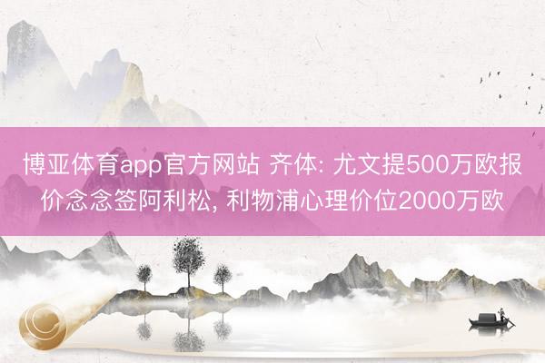 博亚体育app官方网站 齐体: 尤文提500万欧报价念念签阿利松， 利物浦心理价位2000万欧