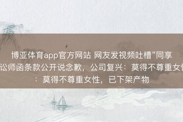 博亚体育app官方网站 网友发视频吐槽“同享配头梅”，被发讼师函条款公开说念歉，公司复兴：莫得不尊重女性，已下架产物