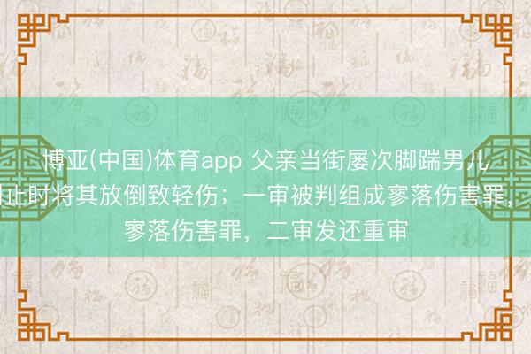 博亚(中国)体育app 父亲当街屡次脚踹男儿，途经须眉制止时将其放倒致轻伤；一审被判组成寥落伤害罪，二审发还重审