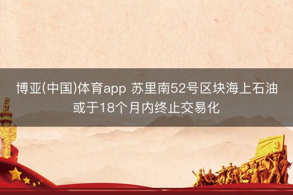 博亚(中国)体育app 苏里南52号区块海上石油或于18个月内终止交易化