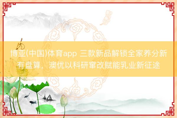 博亚(中国)体育app 三款新品解锁全家养分新有盘算，澳优以科研窜改赋能乳业新征途