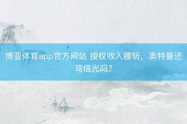 博亚体育app官方网站 授权收入腰斩，奥特曼还笃信光吗？