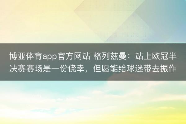 博亚体育app官方网站 格列兹曼：站上欧冠半决赛赛场是一份侥幸，但愿能给球迷带去振作