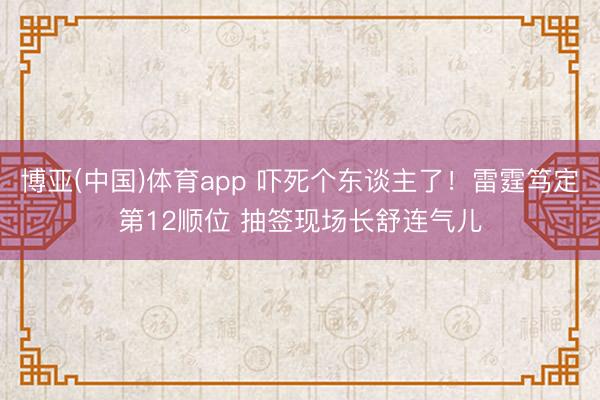 博亚(中国)体育app 吓死个东谈主了！雷霆笃定第12顺位 抽签现场长舒连气儿