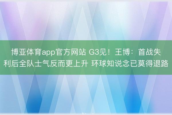 博亚体育app官方网站 G3见！王博：首战失利后全队士气反而更上升 环球知说念已莫得退路