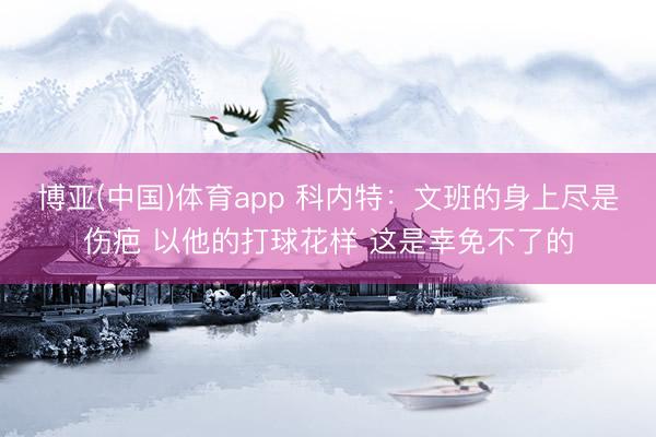 博亚(中国)体育app 科内特：文班的身上尽是伤疤 以他的打球花样 这是幸免不了的